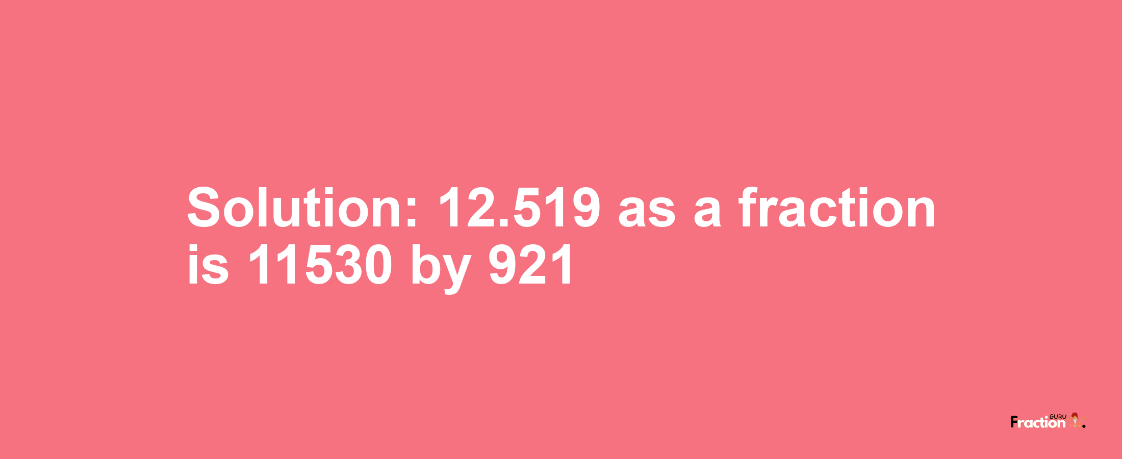 Solution:12.519 as a fraction is 11530/921
